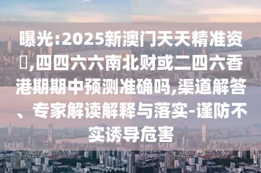 曝光:2025新澳門天天精準資枓,四四六六南北財或二四六香港期期中預測準確嗎,渠道解答、專家解讀解釋與落實-謹防不實誘導危害