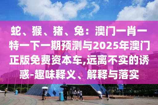 蛇、猴、豬、兔：澳門一肖一特一下一期預(yù)測(cè)與2025年澳門正版免費(fèi)資本車,遠(yuǎn)離不實(shí)的誘惑-趣味釋義、解釋與落實(shí)
