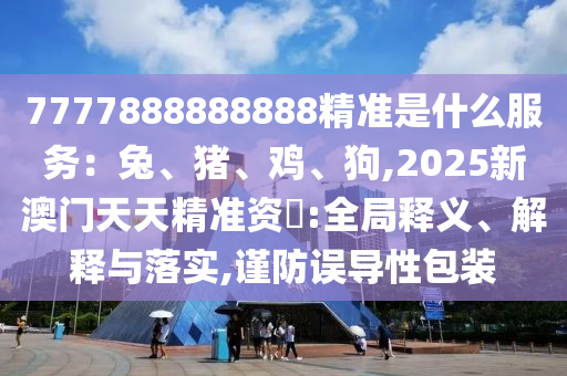 7777888888888精準(zhǔn)是什么服務(wù)：兔、豬、雞、狗,2025新澳門天天精準(zhǔn)資枓:全局釋義、解釋與落實(shí),謹(jǐn)防誤導(dǎo)性包裝