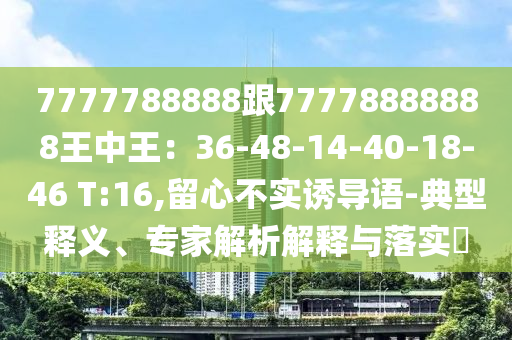 7777788888跟77778888888王中王：36-48-14-40-18-46 T:16,留心不實(shí)誘導(dǎo)語(yǔ)-典型釋義、專家解析解釋與落實(shí)?