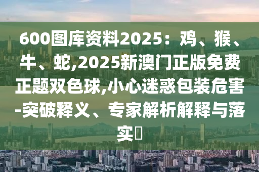 600圖庫(kù)資料2025：雞、猴、牛、蛇,2025新澳門(mén)正版免費(fèi)正題雙色球,小心迷惑包裝危害-突破釋義、專家解析解釋與落實(shí)?