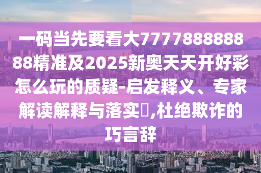 一碼當先要看大777788888888精準及2025新奧天天開好彩怎么玩的質(zhì)疑-啟發(fā)釋義、專家解讀解釋與落實?,杜絕欺詐的巧言辭