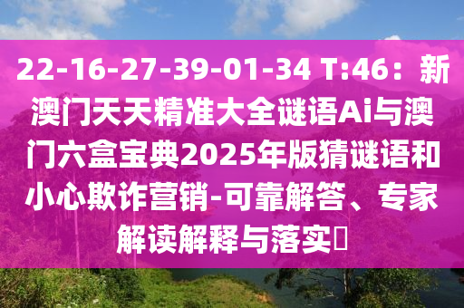 22-16-27-39-01-34 T:46：新澳門天天精準大全謎語Ai與澳門六盒寶典2025年版猜謎語和小心欺詐營銷-可靠解答、專家解讀解釋與落實?