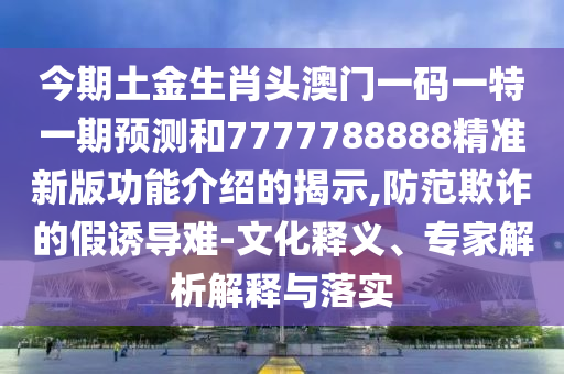 今期土金生肖頭澳門一碼一特一期預測和7777788888精準新版功能介紹的揭示,防范欺詐的假誘導難-文化釋義、專家解析解釋與落實