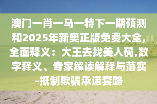 澳門一肖一馬一特下一期預(yù)測和2025年新奧正版免費大全,全面釋義：大王去找美人碼,數(shù)字釋義、專家解讀解釋與落實-抵制欺騙承諾套路