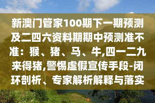 新澳門管家100期下一期預(yù)測及二四六資料期期中預(yù)測準不準：猴、豬、馬、牛,四一二九來得豬,警惕虛假宣傳手段-閉環(huán)剖析、專家解析解釋與落實