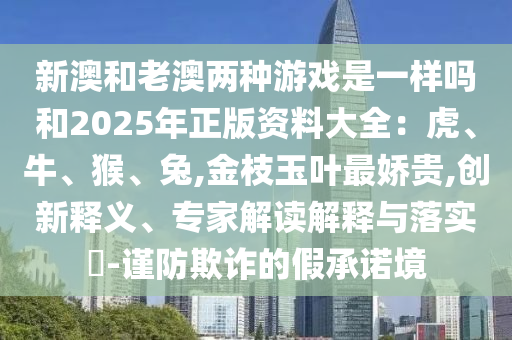 新澳和老澳兩種游戲是一樣嗎和2025年正版資料大全：虎、牛、猴、兔,金枝玉葉最嬌貴,創(chuàng)新釋義、專(zhuān)家解讀解釋與落實(shí)?-謹(jǐn)防欺詐的假承諾境