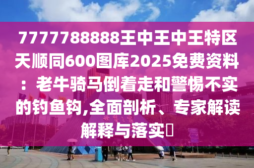 7777788888王中王中王特區(qū)天順同600圖庫(kù)2025免費(fèi)資料：老牛騎馬倒著走和警惕不實(shí)的釣魚(yú)鉤,全面剖析、專(zhuān)家解讀解釋與落實(shí)?