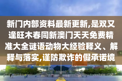 新門內(nèi)部資料最新更新,是雙又逢旺木春同新澳門天天免費(fèi)精準(zhǔn)大全謎語動(dòng)物大經(jīng)驗(yàn)釋義、解釋與落實(shí),謹(jǐn)防欺詐的假承諾境