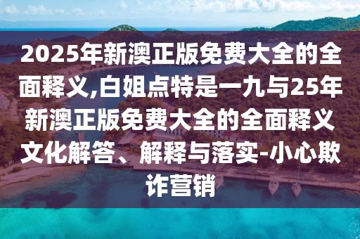2025年新澳正版免費大全的全面釋義,白姐點特是一九與25年新澳正版免費大全的全面釋義文化解答、解釋與落實-小心欺詐營銷