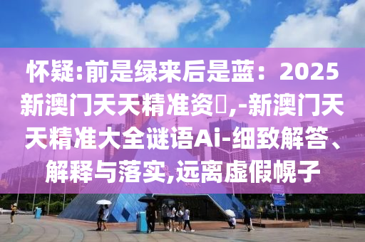 懷疑:前是綠來后是藍(lán)：2025新澳門天天精準(zhǔn)資枓,-新澳門天天精準(zhǔn)大全謎語Ai-細(xì)致解答、解釋與落實,遠(yuǎn)離虛假幌子