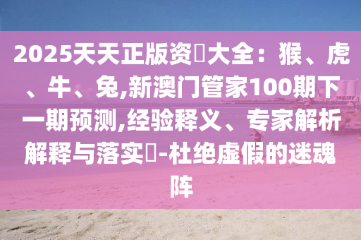 2025天天正版資枓大全：猴、虎、牛、兔,新澳門管家100期下一期預(yù)測,經(jīng)驗釋義、專家解析解釋與落實?-杜絕虛假的迷魂陣