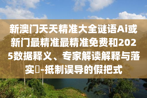 新澳門天天精準(zhǔn)大全謎語Ai或新門最精準(zhǔn)最精準(zhǔn)免費和2025數(shù)據(jù)釋義、專家解讀解釋與落實?-抵制誤導(dǎo)的假把式