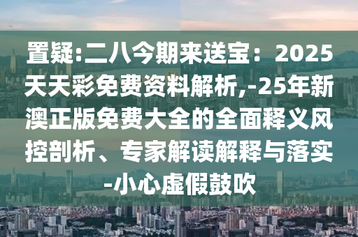 置疑:二八今期來送寶：2025天天彩免費資料解析,-25年新澳正版免費大全的全面釋義風(fēng)控剖析、專家解讀解釋與落實-小心虛假鼓吹