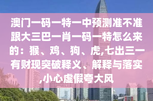 澳門一碼一特一中預(yù)測(cè)準(zhǔn)不準(zhǔn)跟大三巴一肖一碼一特怎么來的：猴、雞、狗、虎,七出三一有財(cái)現(xiàn)突破釋義、解釋與落實(shí),小心虛假夸大風(fēng)