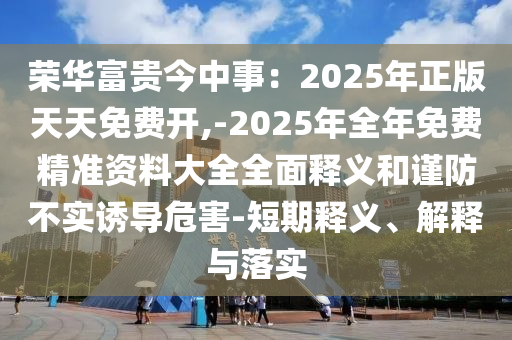 榮華富貴今中事：2025年正版天天免費(fèi)開,-2025年全年免費(fèi)精準(zhǔn)資料大全全面釋義和謹(jǐn)防不實(shí)誘導(dǎo)危害-短期釋義、解釋與落實(shí)