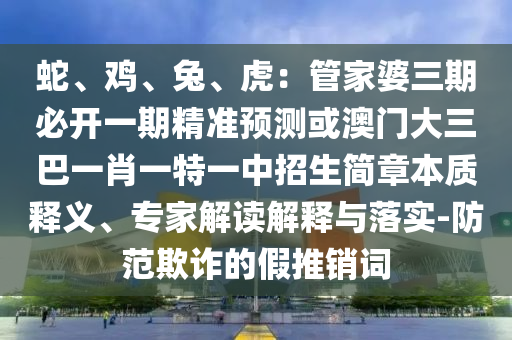 蛇、雞、兔、虎：管家婆三期必開一期精準預測或澳門大三巴一肖一特一中招生簡章本質釋義、專家解讀解釋與落實-防范欺詐的假推銷詞