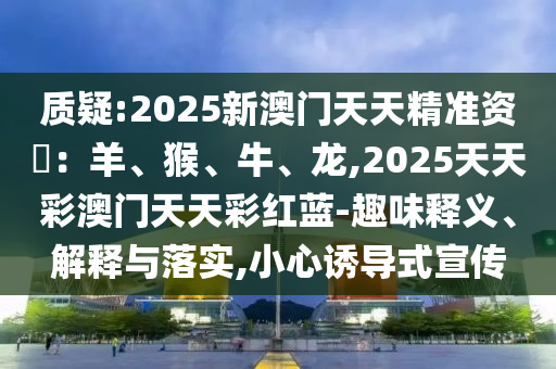 質(zhì)疑:2025新澳門(mén)天天精準(zhǔn)資枓：羊、猴、牛、龍,2025天天彩澳門(mén)天天彩紅藍(lán)-趣味釋義、解釋與落實(shí),小心誘導(dǎo)式宣傳