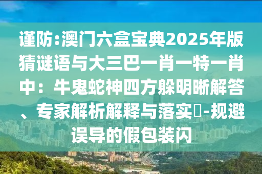 謹(jǐn)防:澳門(mén)六盒寶典2025年版猜謎語(yǔ)與大三巴一肖一特一肖中：牛鬼蛇神四方躲明晰解答、專家解析解釋與落實(shí)?-規(guī)避誤導(dǎo)的假包裝閃
