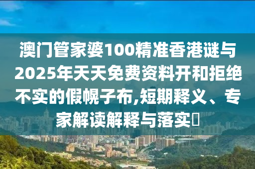 澳門管家婆100精準(zhǔn)香港謎與2025年天天免費資料開和拒絕不實的假幌子布,短期釋義、專家解讀解釋與落實?