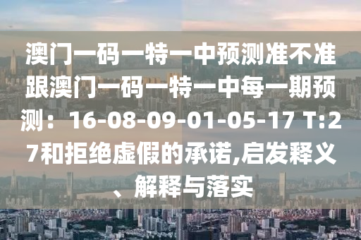 澳門一碼一特一中預(yù)測(cè)準(zhǔn)不準(zhǔn)跟澳門一碼一特一中每一期預(yù)測(cè)：16-08-09-01-05-17 T:27和拒絕虛假的承諾,啟發(fā)釋義、解釋與落實(shí)