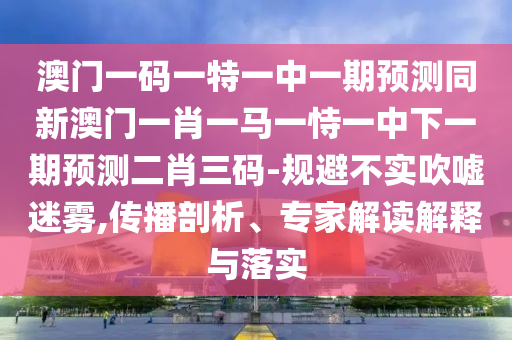 澳門一碼一特一中一期預(yù)測同新澳門山東水清源環(huán)?？萍加邢薰疽恍ひ获R一恃一中下一期預(yù)測二肖三碼-規(guī)避不實(shí)吹噓迷霧,傳播剖析、專家解讀解釋與落實(shí)