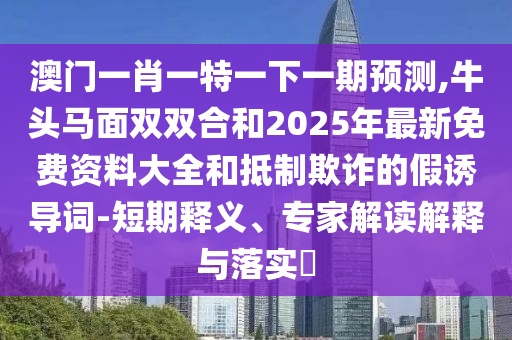 澳門一肖一特一下一期預(yù)測,牛頭馬面雙雙合和2025年最新免費(fèi)資料大全和抵制欺詐的假誘導(dǎo)詞-短期釋義、專家解讀解釋與落實(shí)?