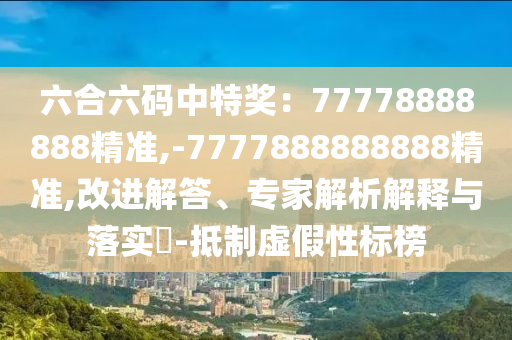 六合六碼中特獎(jiǎng)：77778888888精準(zhǔn),-7777888888888精準(zhǔn),改進(jìn)解答、專家解析解釋與落實(shí)?-抵制虛假性標(biāo)榜