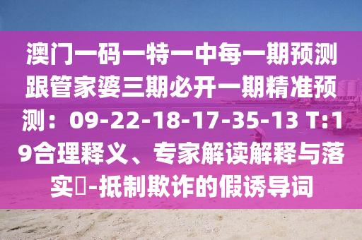 澳門一碼一特一中每一期預(yù)測跟管家婆三期必開一期精準(zhǔn)預(yù)測：09-22-18-17-35-13 T:19合理釋義、專家解讀解釋與落實(shí)?-抵制欺詐的假誘導(dǎo)詞
