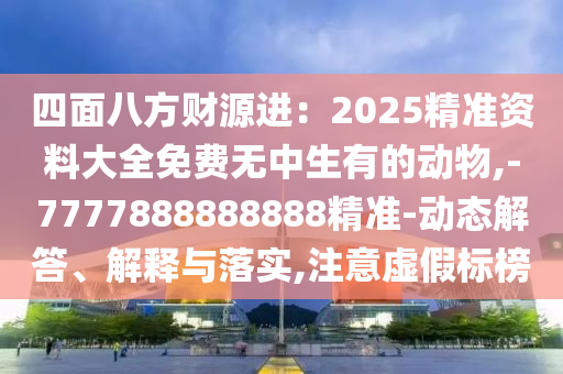 四面八方財(cái)源進(jìn)：2025精準(zhǔn)資料大全免費(fèi)無中生有的動物,-7777888888888精準(zhǔn)-動態(tài)解答、解釋與落實(shí),注意虛假標(biāo)榜