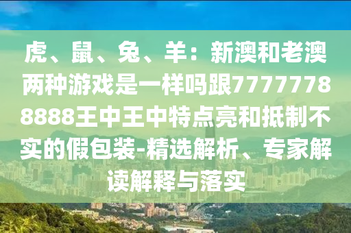 虎、鼠、兔、羊：新澳和老澳兩種游戲是一樣嗎跟77777788888王中王中特點(diǎn)亮和抵制不實(shí)的假包裝-精選解析、專家解讀解釋與落實(shí)