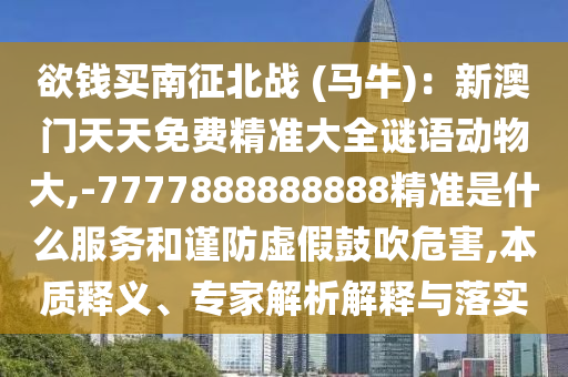 欲錢買南征北戰(zhàn) (馬牛)：新澳門天天免費(fèi)精準(zhǔn)大全謎語(yǔ)動(dòng)物大,-7777888888888精準(zhǔn)是什么服務(wù)和謹(jǐn)防虛假鼓吹危害,本質(zhì)釋義、專家解析解釋與落實(shí)