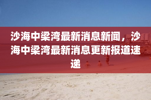 沙海中梁灣最新消息新聞，沙海中梁灣最新消息更新報道速遞