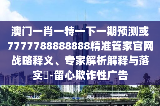 澳門一肖一特一下一期預(yù)測或7777788888888精準管家官網(wǎng)戰(zhàn)略釋義、專家解析解釋與落實?-留心欺詐性廣告