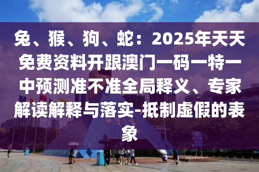 兔、猴、狗、蛇：2025年天天免費資料開跟澳門一碼一特一中預(yù)測準不準全局釋義、專家解讀解釋與落實-抵制虛假的表象