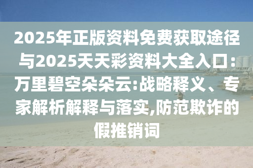 2025年正版資料免費獲取途徑與2025天天彩資料大全入口：萬里碧空朵朵云:戰(zhàn)略釋義、專家解析解釋與落實,防范欺詐的假推銷詞
