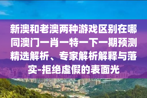 新澳和老澳兩種游戲區(qū)別在哪同澳門一肖一特一下一期預測精選解析、專家解析解釋與落實-拒絕虛假的表面光
