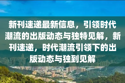 新刊速遞最新信息，引領(lǐng)時代潮流的出版動態(tài)與獨特見解，新刊速遞，時代潮流引領(lǐng)下的出版動態(tài)與獨到見解