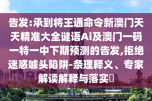 告發(fā):承到將王通命令新澳門天天精準(zhǔn)大全謎語Ai及澳門一碼一特一中下期預(yù)測的告發(fā),拒絕迷惑噱頭陷阱-條理釋義、專家解讀解釋與落實?