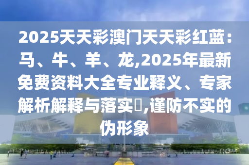 2025天天彩澳門天天彩紅藍(lán)：馬、牛、羊、龍,2025年最新免費資料大全專業(yè)釋義、專家解析解釋與落實?,謹(jǐn)防不實的偽形象