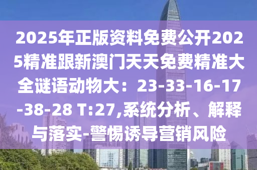 2025年正版資料免費(fèi)公開2025精準(zhǔn)跟新澳門天天免費(fèi)精準(zhǔn)大全謎語(yǔ)動(dòng)物大：23-33-16-17-38-28 T:27,系統(tǒng)分析、解釋與落實(shí)-警惕誘導(dǎo)營(yíng)銷風(fēng)險(xiǎn)