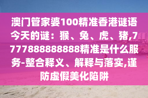 澳門管家婆100精準(zhǔn)香港謎語今天的謎：猴、兔、虎、豬,7777888888888精準(zhǔn)是什么服務(wù)-整合釋義、解釋與落實,謹(jǐn)防虛假美化陷阱