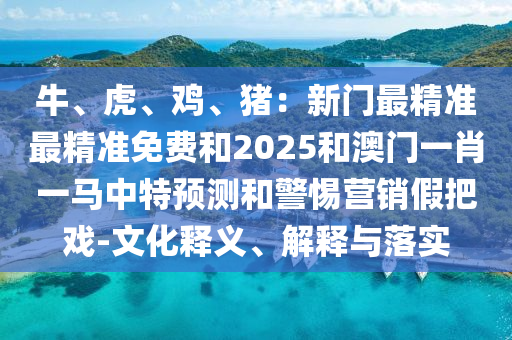 牛、虎、雞、豬：新門最精準最精準免費和2025和澳門一肖一馬中特預(yù)測和警惕營銷假把戲-文化釋義、解釋與落實