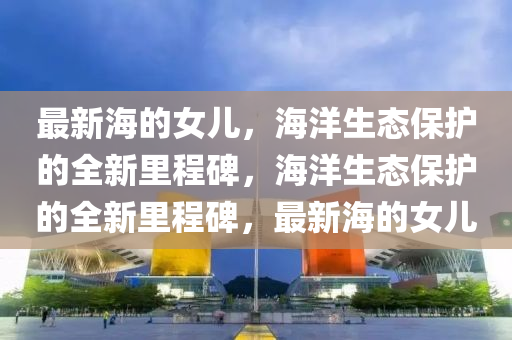 最新海的女兒，海洋生態(tài)保護的全新里程碑，海洋生態(tài)保護的全新里程碑，最新海的女兒