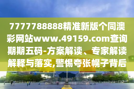 7777788888精準新版?zhèn)€同澳彩網(wǎng)站www.49159.соm查詢期期五碼-方案解讀、專家解讀解釋與落實,警惕夸張幌子背后
