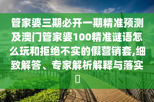 管家婆三期必開一期精準(zhǔn)預(yù)測(cè)及澳門管家婆100精準(zhǔn)謎語(yǔ)怎么玩和拒絕不實(shí)的假營(yíng)銷套,細(xì)致解答、專家解析解釋與落實(shí)?