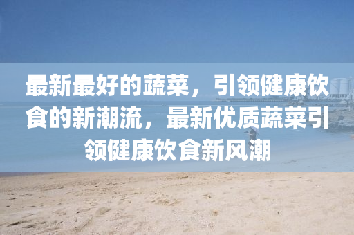 最新最好的蔬菜，引領(lǐng)健康飲食的新潮流，最新優(yōu)質(zhì)蔬菜引領(lǐng)健康飲食新風(fēng)潮