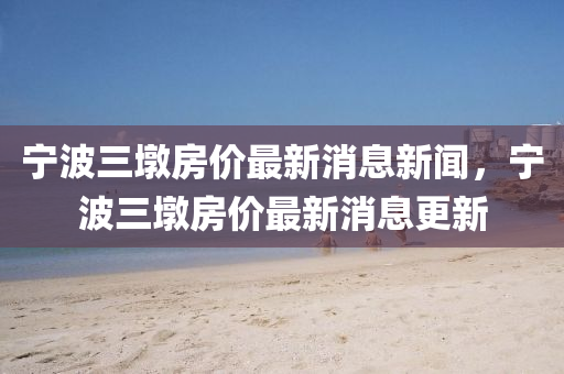 寧波三墩房?jī)r(jià)最新消息新聞，寧波三墩房?jī)r(jià)最新消息更新