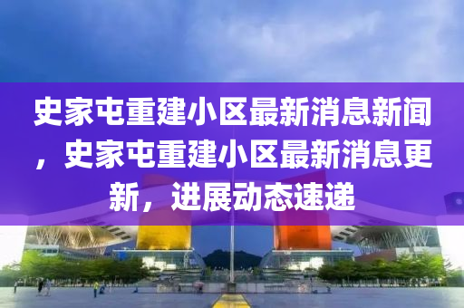 史家屯重建小區(qū)最新消息新聞，史家屯重建小區(qū)最新消息更新，進展動態(tài)速遞