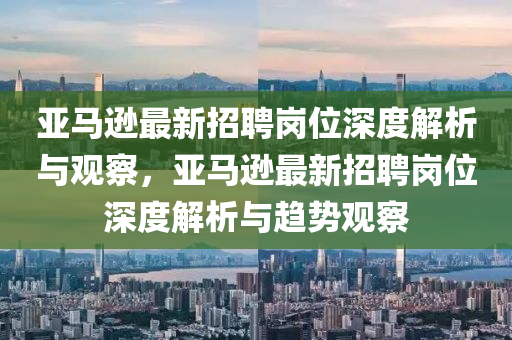 亞馬遜最新招聘崗位深度解析與觀察，亞馬遜最新招聘崗位深度解析與趨勢觀察